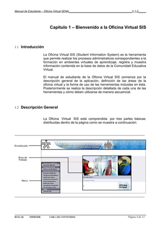 Manual de Estudiante – Oficina Virtual SENA__________________________________________V 1.0_____




                         Capitulo 1 – Bienvenido a la Oficina Virtual SIS



1.1 Introducción

                     La Oficina Virtual SIS (Student Information System) es la herramienta
                     que permite realizar los procesos administrativos correspondientes a la
                     formación en ambientes virtuales de aprendizaje, registra y muestra
                     información contenida en la base de datos de la Comunidad Educativa
                     Virtual.

                     El manual de estudiante de la Oficina Virtual SIS comienza por la
                     descripción general de la aplicación, definición de las áreas de la
                     oficina virtual y la forma de uso de las herramientas incluidas en ésta.
                     Posteriormente se realiza la descripción detallada de cada una de las
                     herramientas y cómo deben utilizarse de manera secuencial.



1.2 Descripción General


                     La Oficina Virtual SIS está comprendida por tres partes básicas
                     distribuidas dentro de la página como se muestra a continuación:


_______________________________________________________________




_______________________________________________________________




BUSCAR    IMPRIMIR       TABLA DE CONTENIDOS                                      Página 4 de 13
 