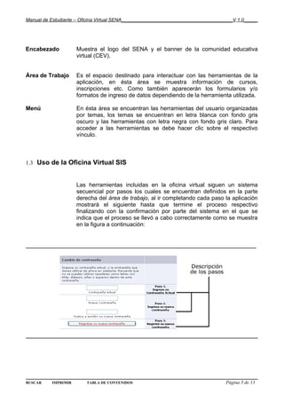 Manual de Estudiante – Oficina Virtual SENA__________________________________________V 1.0_____




Encabezado           Muestra el logo del SENA y el banner de la comunidad educativa
                     virtual (CEV).


Área de Trabajo      Es el espacio destinado para interactuar con las herramientas de la
                     aplicación, en ésta área se muestra información de cursos,
                     inscripciones etc. Como también aparecerán los formularios y/o
                     formatos de ingreso de datos dependiendo de la herramienta utilizada.

Menú                 En ésta área se encuentran las herramientas del usuario organizadas
                     por temas, los temas se encuentran en letra blanca con fondo gris
                     oscuro y las herramientas con letra negra con fondo gris claro. Para
                     acceder a las herramientas se debe hacer clic sobre el respectivo
                     vínculo.



1.3 Uso de la Oficina Virtual SIS


                     Las herramientas incluidas en la oficina virtual siguen un sistema
                     secuencial por pasos los cuales se encuentran definidos en la parte
                     derecha del área de trabajo, al ir completando cada paso la aplicación
                     mostrará el siguiente hasta que termine el proceso respectivo
                     finalizando con la confirmación por parte del sistema en el que se
                     indica que el proceso se llevó a cabo correctamente como se muestra
                     en la figura a continuación:


______________________________________________________________




BUSCAR    IMPRIMIR       TABLA DE CONTENIDOS                                      Página 5 de 13
 
