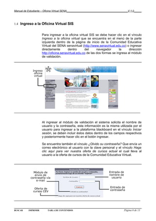 Manual de Estudiante – Oficina Virtual SENA__________________________________________V 1.0_____



1.4 Ingreso a la Oficina Virtual SIS


                     Para ingresar a la oficina virtual SIS se debe hacer clic en el vínculo
                     Ingreso a la oficina virtual que se encuentra en el menú de la parte
                     izquierda dentro de la página de inicio de la Comunidad Educativa
                     Virtual del SENA senavirtual (http://www.senavirtual.edu.co) o ingresar
                     directamente        dentro      del      navegador       la     dirección
                     http://oficina.senavirtual.edu.co de las dos formas se ingresa al módulo
                     de validación.




________________________________________________________________________


                     Al ingresar al módulo de validación el sistema solicita el nombre de
                     usuario y la contraseña, esta información es la misma utilizada por el
                     usuario para ingresar a la plataforma blackboard en el vínculo Iniciar
                     sesión, se deben incluir éstos datos dentro de los campos respectivos
                     y posteriormente hacer clic en el botón ingresar.

                     Se encuentra también el vínculo ¿Olvido su contraseña? Que envía un
                     correo electrónico al usuario con la clave personal y el vínculo Haga
                     clic aquí para ver nuestra oferta de cursos actual el cual lleva al
                     usuario a la oferta de cursos de la Comunidad Educativa Virtual.




________________________________________________________________________


BUSCAR    IMPRIMIR       TABLA DE CONTENIDOS                                      Página 6 de 13
 