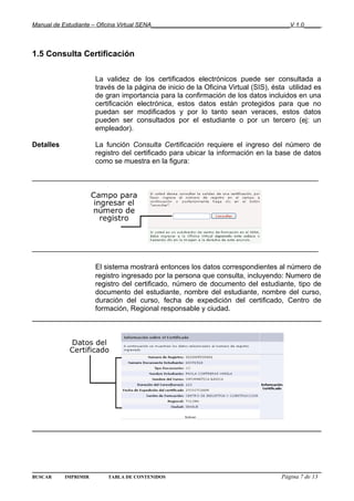 Manual de Estudiante – Oficina Virtual SENA__________________________________________V 1.0_____



1.5 Consulta Certificación

                      La validez de los certificados electrónicos puede ser consultada a
                      través de la página de inicio de la Oficina Virtual (SIS), ésta utilidad es
                      de gran importancia para la confirmación de los datos incluidos en una
                      certificación electrónica, estos datos están protegidos para que no
                      puedan ser modificados y por lo tanto sean veraces, estos datos
                      pueden ser consultados por el estudiante o por un tercero (ej: un
                      empleador).

Detalles              La función Consulta Certificación requiere el ingreso del número de
                      registro del certificado para ubicar la información en la base de datos
                      como se muestra en la figura:

________________________________________________________________________




________________________________________________________________________

                      El sistema mostrará entonces los datos correspondientes al número de
                      registro ingresado por la persona que consulta, incluyendo: Numero de
                      registro del certificado, número de documento del estudiante, tipo de
                      documento del estudiante, nombre del estudiante, nombre del curso,
                      duración del curso, fecha de expedición del certificado, Centro de
                      formación, Regional responsable y ciudad.




BUSCAR     IMPRIMIR       TABLA DE CONTENIDOS                                      Página 7 de 13
 