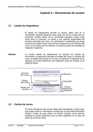 Manual de Estudiante – Oficina Virtual SENA__________________________________________V 1.0_____



                                        Capitulo 2 – Herramientas de usuario




2.1      Listado de integradores


                      El listado de integradores permite al usuario saber cual es el
                      coordinador regional respectivo para cada uno de los cursos que se
                      encuentre tomado dentro de la comunidad educativa virtual, cada
                      curso tiene un instructor, un centro y una regional responsable del
                      correcto desarrollo del curso, los comentarios o solicitudes que tenga
                      el alumno se deben hacer como primera instancia con el instructor del
                      curso, en los casos que se requiera, la solicitud puede ser escalada al
                      integrador respectivo.


Detalles              La función listado de integradores no requiere de ingreso de
                      información, la aplicación devuelve el código del curso, el nombre del
                      curso, el estado del usuario en el curso, la regional, el integrador de la
                      regional y el correo electrónico del integrador como se muestra en la
                      siguiente figura:

________________________________________________________________________




________________________________________________________________________




2.2      Cambio de correo

                      El correo electrónico del usuario debe estar actualizado y activo para
                      que pueda recibir la información enviada por la Comunidad Educativa
                      Virtual a través de este medio. La función cambiar correo permite
                      modificar el correo electrónico que se tiene registrado en la base de
                      datos de la oficina virtual.



BUSCAR     IMPRIMIR       TABLA DE CONTENIDOS                                     Página 8 de 13
 