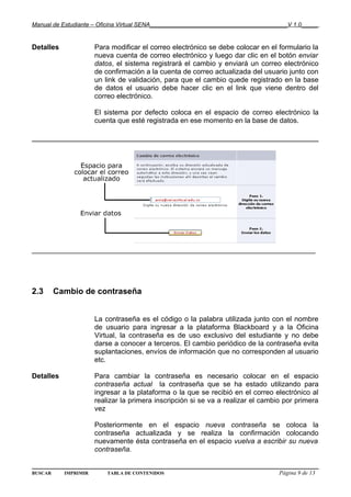 Manual de Estudiante – Oficina Virtual SENA__________________________________________V 1.0_____


Detalles              Para modificar el correo electrónico se debe colocar en el formulario la
                      nueva cuenta de correo electrónico y luego dar clic en el botón enviar
                      datos, el sistema registrará el cambio y enviará un correo electrónico
                      de confirmación a la cuenta de correo actualizada del usuario junto con
                      un link de validación, para que el cambio quede registrado en la base
                      de datos el usuario debe hacer clic en el link que viene dentro del
                      correo electrónico.

                      El sistema por defecto coloca en el espacio de correo electrónico la
                      cuenta que esté registrada en ese momento en la base de datos.




________________________________________________________________________




2.3      Cambio de contraseña


                      La contraseña es el código o la palabra utilizada junto con el nombre
                      de usuario para ingresar a la plataforma Blackboard y a la Oficina
                      Virtual, la contraseña es de uso exclusivo del estudiante y no debe
                      darse a conocer a terceros. El cambio periódico de la contraseña evita
                      suplantaciones, envíos de información que no corresponden al usuario
                      etc.

Detalles              Para cambiar la contraseña es necesario colocar en el espacio
                      contraseña actual la contraseña que se ha estado utilizando para
                      ingresar a la plataforma o la que se recibió en el correo electrónico al
                      realizar la primera inscripción si se va a realizar el cambio por primera
                      vez

                      Posteriormente en el espacio nueva contraseña se coloca la
                      contraseña actualizada y se realiza la confirmación colocando
                      nuevamente ésta contraseña en el espacio vuelva a escribir su nueva
                      contraseña.


BUSCAR     IMPRIMIR       TABLA DE CONTENIDOS                                     Página 9 de 13
 