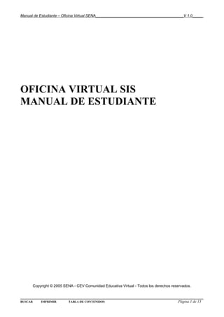 Manual de Estudiante – Oficina Virtual SENA__________________________________________V 1.0_____




OFICINA VIRTUAL SIS
MANUAL DE ESTUDIANTE




         Copyright © 2005 SENA - CEV Comunidad Educativa Virtual - Todos los derechos reservados.



BUSCAR       IMPRIMIR       TABLA DE CONTENIDOS                                          Página 1 de 13
 
