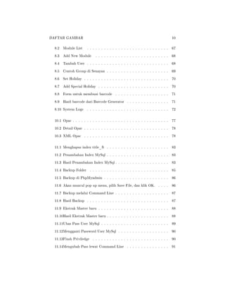 DAFTAR GAMBAR 10
8.2 Module List . . . . . . . . . . . . . . . . . . . . . . . . . . . . . 67
8.3 Add New Module . . . . . . . . . . . . . . . . . . . . . . . . . . 68
8.4 Tambah User . . . . . . . . . . . . . . . . . . . . . . . . . . . . . 68
8.5 Contoh Group di Senayan . . . . . . . . . . . . . . . . . . . . . . 69
8.6 Set Holiday . . . . . . . . . . . . . . . . . . . . . . . . . . . . . . 70
8.7 Add Special Holiday . . . . . . . . . . . . . . . . . . . . . . . . . 70
8.8 Form untuk membuat barcode . . . . . . . . . . . . . . . . . . . 71
8.9 Hasil barcode dari Barcode Generator . . . . . . . . . . . . . . . 71
8.10 System Logs . . . . . . . . . . . . . . . . . . . . . . . . . . . . . 72
10.1 Opac . . . . . . . . . . . . . . . . . . . . . . . . . . . . . . . . . . 77
10.2 Detail Opac . . . . . . . . . . . . . . . . . . . . . . . . . . . . . . 78
10.3 XML Opac . . . . . . . . . . . . . . . . . . . . . . . . . . . . . . 78
11.1 Menghapus index title_ft . . . . . . . . . . . . . . . . . . . . . . 83
11.2 Penambahan Index MySql . . . . . . . . . . . . . . . . . . . . . . 83
11.3 Hasil Penambahan Index MySql . . . . . . . . . . . . . . . . . . . 83
11.4 Backup Folder . . . . . . . . . . . . . . . . . . . . . . . . . . . . 85
11.5 Backup di PhpMyadmin . . . . . . . . . . . . . . . . . . . . . . . 86
11.6 Akan muncul pop up menu, pilih Save File, dan klik OK. . . . . 86
11.7 Backup melalui Command Line . . . . . . . . . . . . . . . . . . . 87
11.8 Hasil Backup . . . . . . . . . . . . . . . . . . . . . . . . . . . . . 87
11.9 Ekstrak Master baru . . . . . . . . . . . . . . . . . . . . . . . . . 88
11.10Hasil Ekstrak Master baru . . . . . . . . . . . . . . . . . . . . . . 88
11.11Ubas Pass User MySql . . . . . . . . . . . . . . . . . . . . . . . . 89
11.12Mengganti Password User MySql . . . . . . . . . . . . . . . . . . 90
11.13Flush Priviledge . . . . . . . . . . . . . . . . . . . . . . . . . . . 90
11.14Mengubah Pass lewat Command Line . . . . . . . . . . . . . . . 91
 
