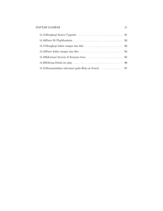 DAFTAR GAMBAR 11
11.15Mengkopi Source Upgrade . . . . . . . . . . . . . . . . . . . . . . 91
11.16Paste Di PhpMyadmin . . . . . . . . . . . . . . . . . . . . . . . . 92
11.17Mengkopi folder images dan les . . . . . . . . . . . . . . . . . . 93
11.18Paste folder images dan les . . . . . . . . . . . . . . . . . . . . . 94
11.19Informasi System di Senayan baru . . . . . . . . . . . . . . . . . 95
11.20Editing libinfo.inc.php . . . . . . . . . . . . . . . . . . . . . . . . 96
11.21Menambahkan informasi pada Help on Search . . . . . . . . . . 97
 