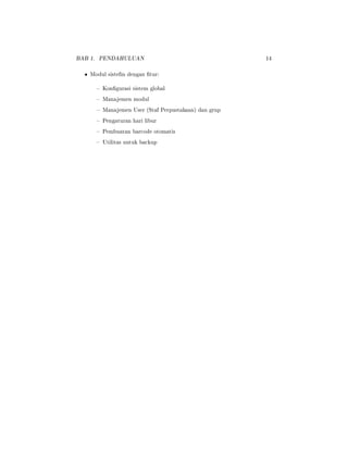 BAB 1. PENDAHULUAN 14
• Modul sistefm dengan tur:
 Kongurasi sistem global
 Manajemen modul
 Manajemen User (Staf Perpustakaan) dan grup
 Pengaturan hari libur
 Pembuatan barcode otomatis
 Utilitas untuk backup
 