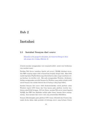 Bab 2
Instalasi
2.1 Instalasi Senayan dari source
Education is the passport to the future, for tomorrow belongs to those
who prepare for it today (Malcolm X)
(Contoh instalasi menggunakan versi senayan3-stable1, untuk versi berikutnya
cara instalasi sama)
Pastikan Web Server (misalnya Apache web server), MySQL database server,
dan PHP scripting engine telah terinstall dan berjalan dengan baik. Akan lebih
mudah lagi kalau PhpMyAdmin juga diinstal karena akan sangat membantu set-
up database via interface web. Jika anda menggunakan Windows, direkomen-
dasikan menggunakan portable Senayan for Windows yang sudah terbukti stabil
untuk Senayan dan mudah diinstal dan di backup (cukup kopi folder).
Instalasi Senayan dari source lebih direkomendasikan untuk platform selain
Windows seperti GNU/Linux dan Unix karena pada platform tersebut kon-
disinya relatif lebih beragam. Di Unix/Linux, instalasi Web server (misal Apache),
MySQL dan PHP bisa dilakukan melalui paket binary bawaan distro masing-
masing. Atau instalasi dari source code yang menawarkan eksibilitas.
Senayan dikembangkan pada platform GNU/Linux (Zenwalk dan Ubuntu) dan
sudah dicoba dalam skala produksi di beberapa server yang berbasis Centos
15
 