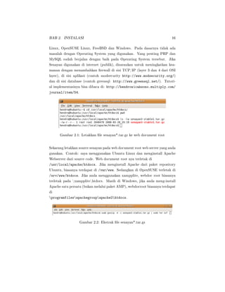 BAB 2. INSTALASI 16
Linux, OpenSUSE Linux, FreeBSD dan Windows. Pada dasarnya tidak ada
masalah dengan Operating System yang digunakan. Yang penting PHP dan
MySQL sudah berjalan dengan baik pada Operating System tersebut. Jika
Senayan digunakan di internet (publik), disarankan untuk meningkatkan kea-
manan dengan menambahkan rewall di sisi TCP/IP (layer 3 dan 4 dari OSI
layer), di sisi aplikasi (contoh modsecurity http://www.modsecurity.org/)
dan di sisi database (contoh greensql: http://www.greensql.net/). Tutori-
al implementasinya bisa dibaca di: http://hendrowicaksono.multiply.com/
journal/item/54.
Gambar 2.1: Letakkan le senayan*.tar.gz ke web document root
Sekarang letakkan source senayan pada web document root web server yang anda
gunakan. Contoh: saya menggunakan Ubuntu Linux dan menginstall Apache
Webserver dari source code. Web document root nya terletak di
/usr/local/apache/htdocs. Jika menginstall Apache dari paket repository
Ubuntu, biasanya terdapat di /var/www. Sedangkan di OpenSUSE terletak di
/srv/www/htdocs. Jika anda menggunakan xampplite, webdoc root biasanya
terletak pada xampplitehtdocs. Masih di Windows, jika anda meng-install
Apache satu persatu (bukan melalui paket AMP), webdocroot biasanya terdapat
di
programfilesapachegroupapache2htdocs.
Gambar 2.2: Ekstrak le senayan*.tar.gz
 