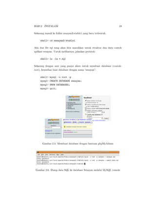 BAB 2. INSTALASI 18
Sekarang masuk ke folder senayan3-stable1 yang baru terbentuk.
shell cd senayan3-stable1
Ada dua le sql yang akan kita masukkan untuk struktur dan data contoh
aplikasi senayan. Untuk melihatnya, jalankan perintah:
shell ls -la *.sql
Sekarang dengan user yang punya akses untuk membuat database (contoh:
root), kemudian buat database dengan nama 'senayan:
shell mysql -u root -p
mysql CREATE DATABASE senayan;
mysql SHOW DATABASES;
mysql quit;
Gambar 2.5: Membuat database dengan bantuan phpMyAdmin
Gambar 2.6: Dump data SQL ke database Senayan melalui MySQL console
 