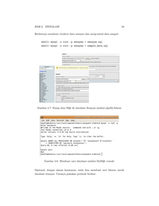 BAB 2. INSTALASI 19
Berikutnya membuat struktur data senayan dan meng-instal data sampel.
shell mysql -u root -p senayan  senayan.sql
shell mysql -u root -p senayan  sample_data.sql
Gambar 2.7: Dump data SQL ke database Senayan melalui phpMyAdmin
Gambar 2.8: Membuat user database melalui MySQL console
Opsional, dengan alasan keamanan, anda bisa membuat user khusus untuk
database senayan. Caranya jalankan perintah berikut:
 