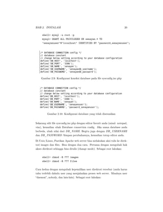BAB 2. INSTALASI 20
shell mysql -u root -p
mysql GRANT ALL PRIVILEGES ON senayan.* TO
'senayanuser'@'localhost' IDENTIFIED BY 'password_senayanuser';
Gambar 2.9: Kongurasi koneksi database pada le syscong.inc.php
Gambar 2.10: Kongurasi database yang telah disesuaikan
Sekarang edit le syscong.inc.php dengan editor favorit anda (misal: notepad,
vim), kemudian ubah Database connection cong. Jika nama database anda
berbeda, ubah nilai dari DB_NAME. Begitu juga dengan DB_USERNAME
dan DB_PASSWORD. Simpan perubahannya, kemudian tutup editor anda.
Di Unix/Linux, Pastikan Apache web server bisa melakukan aksi tulis ke direk-
tori images dan les. Bisa dengan dua cara. Pertama dengan mengubah hak
akses direktori sehingga bisa ditulis (change mode). Sebagai root lakukan:
shell chmod -R 777 images
shell chmod -R 777 files
Cara kedua dengan mengubah kepemilikan user direktori tersebut (anda harus
tahu terlebih dahulu user yang menjalankan proses web server. Misalnya user
daemon, nobody, dan lain-lain). Sebagai root lakukan:
 
