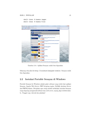 BAB 2. INSTALASI 21
shell chown -R daemon images
shell chown -R daemon files
Gambar 2.11: Aplikasi Senayan sudah bisa digunakan
Sekarang coba akses ke http://localhost/senayan3-stable1. Senayan sudah
bisa digunakan.
2.2 Instalasi Portable Senayan di Windows
Portable Senayan for Windows adalah paket software yang terdiri dari aplikasi
Senayan, Apache Web Server, PHP Scripting engine, MySQL database Server
dan PHPMyAdmin. Ditujukan agar orang mudah melakukan instalasi Senayan
tanpa dipusing menginstall software lain (web server, mysql, php) terlebih dahu-
lu. Tinggal copy, ekstrak dan jalankan!
 