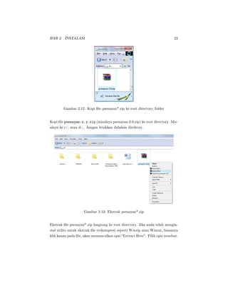 BAB 2. INSTALASI 22
Gambar 2.12: Kopi le psenayan*.zip ke root directory/folder
Kopi le psenayan-x.x.zip (misalnya psenayan-3.0.zip) ke root directory. Mis-
alnya ke c: atau d:. Jangan letakkan didalam direktori.
Gambar 2.13: Ekstrak psenayan*.zip
Ekstrak le psenayan*.zip langsung ke root directory. Jika anda telah mengin-
stal utiliti untuk ekstrak le terkompresi seperti Winzip atau Winrar, biasanya
klik kanan pada le, akan memunculkan opsi Extract Here. Pilih opsi tersebut.
 