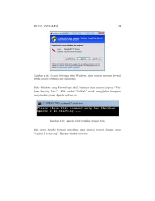 BAB 2. INSTALASI 24
Gambar 2.16: Dalam beberapa versi Windows, akan muncul message rewall
ketika apache pertama kali dijalankan
Pada Windows yang Firewall-nya aktif, biasanya akan muncul pop-up Win-
dows Security Alert. Klik tombol Unblock untuk mengijinkan komputer
menjalankan proses Apache web server.
Gambar 2.17: Apache telah berjalan dengan baik
Jika proses Apache berhasil diaktifkan, akan muncul window dengan pesan
Apache 2 is starting. Biarkan window tersebut.
 