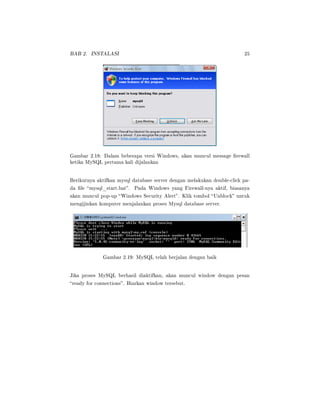 BAB 2. INSTALASI 25
Gambar 2.18: Dalam beberapa versi Windows, akan muncul message rewall
ketika MySQL pertama kali dijalankan
Berikutnya aktifkan mysql database server dengan melakukan double-click pa-
da le mysql_start.bat. Pada Windows yang Firewall-nya aktif, biasanya
akan muncul pop-up Windows Security Alert. Klik tombol Unblock untuk
mengijinkan komputer menjalankan proses Mysql database server.
Gambar 2.19: MySQL telah berjalan dengan baik
Jika proses MySQL berhasil diaktifkan, akan muncul window dengan pesan
ready for connections. Biarkan window tersebut.
 