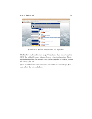 BAB 2. INSTALASI 26
Gambar 2.20: Aplikasi Senayan sudah bisa digunakan
Aktifkan browser, kemudian akses http://localhost. Akan muncul tampilan
OPAC dari aplikasi Senayan. Sekarang Senayan sudah bisa digunakan. Jika in-
gin mematikan proses Apache dan MySQL, double-click pada le apache_stop.bat
dan mysql_stop.bat.
Untuk masuk ke dalam menu administrasi, silakan klik Librarian Login. User-
name admin dan password admin.
 