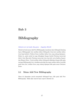 Bab 3
Bibliography
Libraries are not made; they grow. - Augustine Birrell
Modul ini berisi menu Add New Bibliography (membuat data bibliogra/katalog
baru), Bibliographic List (melihat daftar bibliogra), Item List (melihat daftar
item/kopi koleksi), Chekout Items (melihat daftar item yang sedang dipinjam).
Selain itu, pada modul ini juga dilengkapi dengan Labels Printing (mencetak
label), Item Barcodes Printing (mencetak item barcode) serta fasilitas Import
dan Eksport Data. Untuk melihat daftar bibliogra dilakukan dengan klik pada
navigasi Bibliography List, demikian pula jika kita ingin melihat daftar item klik
pada Item List, melihat Item yang sedang dipinjam klik pada menu Checkout
Items.
3.1 Menu Add New Bibliography
Menu ini digunakan untuk menambah bibliogra baru, klik pada Add New
Bibliography. Maka akan muncul layar seperti dibawah ini:
27
 