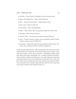 BAB 3. BIBLIOGRAPHY 29
• Publisher : Nama Penerbit, diambilkan dari data yang ada pada
• Master File Publish Year : Tahun Terbit Publication
• Place : Tempat Terbit Collation : Kolasi/Deskripsi Fisik
• Series Title : Judul seri (jika ada)
• Call Number : Nomor Panggil Koleksi
• Topics : Topic/subyek. Data ini juga dapat diambil dari Master File
• Language : Pilihan bahasa dokumen
• Abstract/Notes : Catatan penting berkaitan dengan bibliogra
• Image : Gambar (biasanya sampul) yang menunjukkan identitas koleksi.
Gambar ini akan muncul di OPAC File
• Attachment : Dapat diisi dengan le yang berkaitan dengan koleksi (mis-
alnya hasil scan halaman daftar isi koleksi bersangkutan).
Setelah data kita isikan, klik Save. Jika berhasil maka sistem akan memunculkan
informasi bahwa data bibliogra, le dan gambar telah sukses di simpan. Layar
tidak akan berganti, namun akan bertambah. Tambahannya adalah sebuah
form dimana kita dapat memasukkan item. Letaknya dibawah eld Edition.
Tugas berikutnya adalah memasukkan Item. Item dapat dipahami sebagai kopi
dari koleksi dimana setiap item memiliki kode barcode (Item Code) yang unik.
Kode inilah yang merupakan kode unik yang mewakili tiap eksemplar koleksi.
Cara menambah item ini adalah dengan klik pada Add New Item, maka akan
muncul pop-up window seperti gambar berikut ini :
 