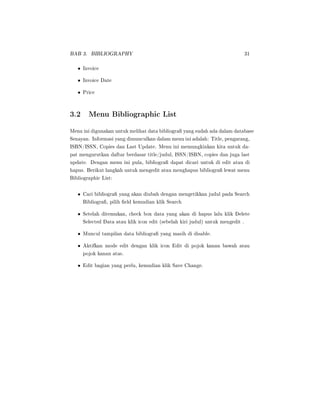 BAB 3. BIBLIOGRAPHY 31
• Invoice
• Invoice Date
• Price
3.2 Menu Bibliographic List
Menu ini digunakan untuk melihat data bibliogra yang sudah ada dalam database
Senayan. Informasi yang dimunculkan dalam menu ini adalah: Title, pengarang,
ISBN/ISSN, Copies dan Last Update. Menu ini memungkinkan kita untuk da-
pat mengurutkan daftar berdasar title/judul, ISSN/ISBN, copies dan juga last
update. Dengan menu ini pula, bibliogra dapat dicari untuk di edit atau di
hapus. Berikut langkah untuk mengedit atau menghapus bibliogra lewat menu
Bibliographic List:
• Cari bibliogra yang akan diubah dengan mengetikkan judul pada Search
Bibliogra, pilih eld kemudian klik Search
• Setelah ditemukan, check box data yang akan di hapus lalu klik Delete
Selected Data atau klik icon edit (sebelah kiri judul) untuk mengedit .
• Muncul tampilan data bibliogra yang masih di disable.
• Aktifkan mode edit dengan klik icon Edit di pojok kanan bawah atau
pojok kanan atas.
• Edit bagian yang perlu, kemudian klik Save Change.
 