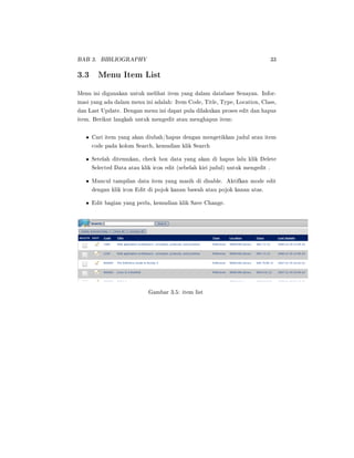 BAB 3. BIBLIOGRAPHY 33
3.3 Menu Item List
Menu ini digunakan untuk melihat item yang dalam database Senayan. Infor-
masi yang ada dalam menu ini adalah: Item Code, Title, Type, Location, Class,
dan Last Update. Dengan menu ini dapat pula dilakukan proses edit dan hapus
item. Berikut langkah untuk mengedit atau menghapus item:
• Cari item yang akan diubah/hapus dengan mengetikkan judul atau item
code pada kolom Search, kemudian klik Search
• Setelah ditemukan, check box data yang akan di hapus lalu klik Delete
Selected Data atau klik icon edit (sebelah kiri judul) untuk mengedit .
• Muncul tampilan data item yang masih di disable. Aktifkan mode edit
dengan klik icon Edit di pojok kanan bawah atau pojok kanan atas.
• Edit bagian yang perlu, kemudian klik Save Change.
Gambar 3.5: item list
 