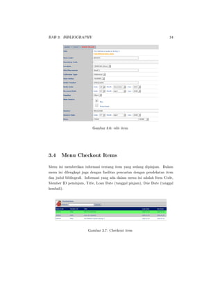 BAB 3. BIBLIOGRAPHY 34
Gambar 3.6: edit item
3.4 Menu Checkout Items
Menu ini memberikan informasi tentang item yang sedang dipinjam. Dalam
menu ini dilengkapi juga dengan fasilitas pencarian dengan pendekatan item
dan judul bibliogra. Informasi yang ada dalam menu ini adalah Item Code,
Member ID peminjam, Title, Loan Date (tanggal pinjam), Due Date (tanggal
kembali).
Gambar 3.7: Checkout item
 