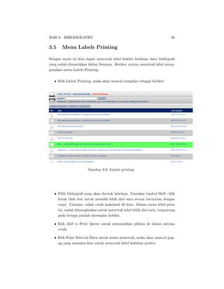 BAB 3. BIBLIOGRAPHY 35
3.5 Menu Labels Printing
Dengan menu ini kita dapat mencetak label koleksi berdasar data bibliogra
yang sudah dimasukkan dalam Senayan. Berikut urutan mencetak label meng-
gunakan menu Labels Printing:
• Klik Labels Printing, maka akan muncul tampilan sebagai berikut:
Gambar 3.8: Labels printing
• Pilih bibliogra yang akan dicetak labelnya. Gunakan tombol Shift+klik
kotak chek box untuk memilih lebih dari satu secara berurutan dengan
cepat. Catatan: sekali cetak maksimal 50 data. Dalam menu label print
ini, sudah dimungkinkan untuk mencetak label lebih dari satu, tergantung
pada berapa jumlah eksemplar koleksi.
• Klik Add to Print Queue untuk memasukkan pilihan ke dalam antrian
cetak.
• Klik Print Selected Data untuk mulai mencetak, maka akan muncul pop-
up yang meminta kita untuk mencetak label kedalam printer.
 
