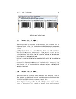 BAB 3. BIBLIOGRAPHY 38
Gambar 3.13: hasil cetakan
3.7 Menu Import Data
Menu import data ini digunakan untuk mengambil data bibliogra dari lu-
ar senayan dalam format csv, kemudian dimasukkan dalam program aplikasi
Senayan.
Untuk petunjuk import data, secara lebih ditail silakan baca pada manual kon-
versi data dari Athenaeum ke Senayan dan dari SIPISIS ke Senayan. Manual
konversi ini dapat anda peroleh di http://senayan.diknas.go.id/download/
docs/tutorial-athen2senayan.pdf
dan http://senayan.diknas.go.id/download/docs/tutorial-isis2senayan.
pdf
Selain itu Tim Pengembang Senayan juga menyediakan tool online untuk kon-
versi senayan. Tool ini dapat anda akses di http://senayan.diknas.go.id/
senayan-converter/
3.8 Menu Export Data
Menu export data ini digunakan untuk mengambil data bibliogra dalam ap-
likasi Senayan, untuk kemudian dapat di masukkan dalam aplikasi senayan lain-
nya. Proses ini dapat dipahami sebagai pertukaran data.
Proses eksport akan menghasilkan le .csv, sedangkan proses import membu-
tuhkan le dengan format .cvs. Format .csv tersebut adalah berurutan sebagai
 