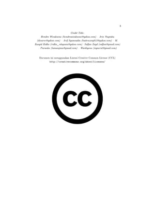 3
Credit Title:
Hendro Wicaksono (hendrowicaksono@yahoo.com)  Arie Nugraha
(dicarve@yahoo.com)  Arif Syamsudin (buitenzorg812@yahoo.com)  M.
Rasyid Ridho (ridho_edogawa@yahoo.com) Sulfan Zayd (sulfan@gmail.com)
 Purwoko (tamanjiwa@gmail.com)  Wardiyono (wynerst@gmail.com)
Documen ini menggunakan Lisensi Creative Common License (CCL)
http://creativecommons.org/about/licenses/
 