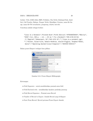 BAB 3. BIBLIOGRAPHY 39
berikut: Title, GMD, Edisi, ISBN, Publisher, Thn Terbit, Deskripsi Fisik, Judul
Seri, Call Number, Bahasa, Tempat Terbit, Klasikasi, Catatan, nama le Im-
age, nama le File attachment, pengarang, subyek, barcode.
Contohnya adalah sebagai berikut:
Linux In a Nutshell,Printed Book,Fifth Edition,9780596009304,OReilly,
2005,xiv, 925 p. : ill. ; 23 cm.,In a Nutshell,005.4/32-22 Ell
l,English,Sebastopol, CA,005.4/32 22,,linux_in_a_nutshell.jpg,
,Siever, EllenLove, RobertRobbins, ArnoldFiggins, StephenWeber,
Aaron,Operating SystemLinuxComputer,B00009B00010
Dalam proses Eksport terdapat form pilihan:
Gambar 3.14: Proses Eksport Bibliography
Keterangan:
• Field Separator : untuk mendenisikan pemisah antar eld
• Field Enclosed with : mendinisikan karakter pembuka/penutup
• Field Record Separator : Pemisah antar Record
• Number of Record to Export: Jumlah Record yang di Eksport
• Start From Record: Record pertama Proses Export dimulai
 