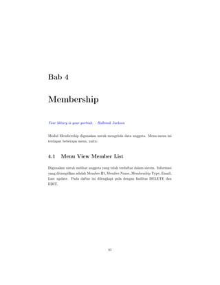 Bab 4
Membership
Your library is your portrait. - Holbrook Jackson
Modul Membership digunakan untuk mengelola data anggota. Menu-menu ini
terdapat beberapa menu, yaitu:
4.1 Menu View Member List
Digunakan untuk melihat anggota yang telah terdaftar dalam sistem. Informasi
yang ditampilkan adalah Member ID, Member Name, Membership Type, Email,
Last update. Pada daftar ini dilengkapi pula dengan fasilitas DELETE dan
EDIT.
41
 