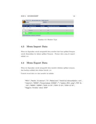 BAB 4. MEMBERSHIP 44
Gambar 4.3: Member Type
4.3 Menu Import Data
Menu ini digunakan untuk mengambil data member dari luar aplikasi Senayan
untuk dimasukkan ke dalam aplikasi Senayan. Format data yang di import
adalah .csv.
4.4 Menu Export Data
Menu ini digunakan untuk mengambil data member didalam aplikasi senayan,
dan hasilnya adakah data dalam bentuk .csv
Contoh record data csv dari member ini adalah:
M001,Hendro Wicaksono,0,Mahasiswa,hendrowicaksono@yahoo.com,
Jakarta,99999,Perpustakaan DIKNAS,,member_M001.jpeg,KTP No.
123,99999,99999,2008-12-25,2008-12-25,2009-12-25,
Anggota Teladan tahun 2006
 