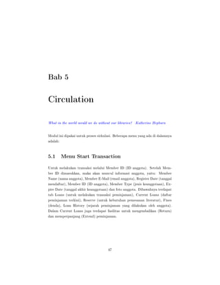 Bab 5
Circulation
What in the world would we do without our libraries? Katherine Hepburn
Modul ini dipakai untuk proses sirkulasi. Beberapa menu yang ada di dalamnya
adalah:
5.1 Menu Start Transaction
Untuk melakukan transaksi melalui Member ID (ID anggota). Setelah Mem-
ber ID dimasukkan, maka akan muncul informasi anggota, yaitu: Member
Name (nama anggota), Member E-Mail (email anggota), Register Date (tanggal
mendaftar), Member ID (ID anggota), Member Type (jenis keanggotaan), Ex-
pire Date (tanggal akhir keanggotaan) dan foto anggota. Dibawahnya terdapat
tab Loans (untuk melakukan transaksi peminjaman), Current Loans (daftar
peminjaman terkini), Reserve (untuk kebutuhan pemesanan literatur), Fines
(denda), Loan History (sejarah peminjaman yang dilakukan oleh anggota).
Dalam Current Loans juga terdapat fasilitas untuk mengembalikan (Return)
dan memperpanjang (Extend) peminjaman.
47
 