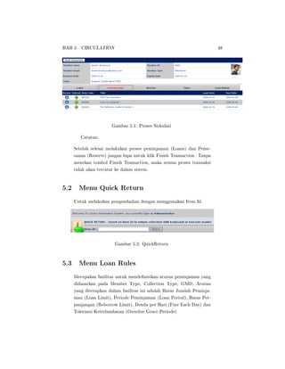 BAB 5. CIRCULATION 48
Gambar 5.1: Proses Sirkulasi
Catatan:
Setelah selesai melakukan proses peminjaman (Loans) dan Peme-
sanan (Reserve) jangan lupa untuk klik Finish Transaction. Tanpa
menekan tombol Finish Transaction, maka semua proses transaksi
tidak akan tercatat ke dalam sistem.
5.2 Menu Quick Return
Untuk melakukan pengembalian dengan menggunakan Item Id.
Gambar 5.2: QuickReturn
5.3 Menu Loan Rules
Merupakan fasilitas untuk mendenisikan aturan peminjaman yang
didasarkan pada Member Type, Collection Type, GMD. Aturan
yang ditetapkan dalam fasilitas ini adalah Batas Jumlah Peminja-
man (Loan Limit), Periode Peminjaman (Loan Period), Batas Per-
panjangan (Reborrow Limit), Denda per Hari (Fine Each Day) dan
Toleransi Keterlambatan (Overdue Grace Periode)
 
