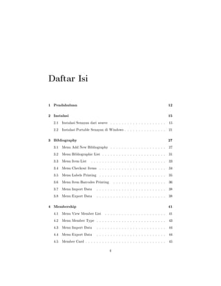 Daftar Isi
1 Pendahuluan 12
2 Instalasi 15
2.1 Instalasi Senayan dari source . . . . . . . . . . . . . . . . . . . . 15
2.2 Instalasi Portable Senayan di Windows . . . . . . . . . . . . . . . 21
3 Bibliography 27
3.1 Menu Add New Bibliography . . . . . . . . . . . . . . . . . . . . 27
3.2 Menu Bibliographic List . . . . . . . . . . . . . . . . . . . . . . . 31
3.3 Menu Item List . . . . . . . . . . . . . . . . . . . . . . . . . . . 33
3.4 Menu Checkout Items . . . . . . . . . . . . . . . . . . . . . . . . 34
3.5 Menu Labels Printing . . . . . . . . . . . . . . . . . . . . . . . . 35
3.6 Menu Item Barcodes Printing . . . . . . . . . . . . . . . . . . . 36
3.7 Menu Import Data . . . . . . . . . . . . . . . . . . . . . . . . . 38
3.8 Menu Export Data . . . . . . . . . . . . . . . . . . . . . . . . . 38
4 Membership 41
4.1 Menu View Member List . . . . . . . . . . . . . . . . . . . . . . 41
4.2 Menu Member Type . . . . . . . . . . . . . . . . . . . . . . . . . 43
4.3 Menu Import Data . . . . . . . . . . . . . . . . . . . . . . . . . 44
4.4 Menu Export Data . . . . . . . . . . . . . . . . . . . . . . . . . 44
4.5 Member Card . . . . . . . . . . . . . . . . . . . . . . . . . . . . . 45
4
 