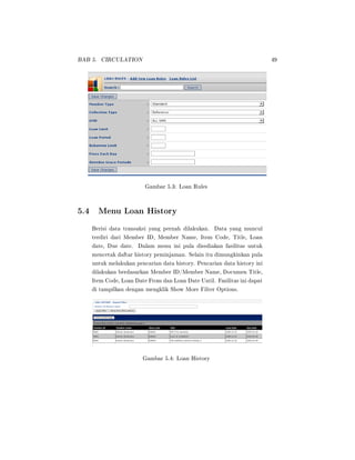 BAB 5. CIRCULATION 49
Gambar 5.3: Loan Rules
5.4 Menu Loan History
Berisi data transaksi yang pernah dilakukan. Data yang muncul
terdiri dari Member ID, Member Name, Item Code, Title, Loan
date, Due date. Dalam menu ini pula disediakan fasilitas untuk
mencetak daftar history peminjaman. Selain itu dimungkinkan pula
untuk melakukan pencarian data history. Pencarian data history ini
dilakukan berdasarkan Member ID/Member Name, Documen Title,
Item Code, Loan Date From dan Loan Date Until. Fasilitas ini dapat
di tampilkan dengan mengklik Show More Filter Options.
Gambar 5.4: Loan History
 