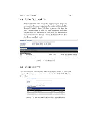 BAB 5. CIRCULATION 50
5.5 Menu Overdued List
Merupakan fasilitas untuk mengetahui anggota-anggota dengan sta-
tus terlambat. Informasi yang ditampilkan dalam fasilitas ini adalah
Member ID, Member Name, Title, lama terlambat, Loan Date, Due
Date. Dengan Menu ini pula kita dapat melakukan pencetakan
dan pencarian data keterlambatan. Pencarian data keterlambatan
dilakukan berdasarkan kategori Member ID/Member Name, Loan
Date From, Loan Date Until.
Gambar 5.5: Loan Overdued
5.6 Menu Reserve
Menu ini digunakan untuk melihat daftar koleksi yang sedang di pesan oleh
anggota. informasi yang ada dalam menu ini adalah: Item Code, Title, Member,
Reserve Date
Gambar 5.6: Daftar Koleksi di Pesan dan Anggota Pemesan
 