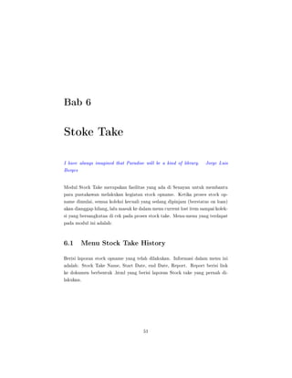 Bab 6
Stoke Take
I have always imagined that Paradise will be a kind of library. Jorge Luis
Borges
Modul Stock Take merupakan fasilitas yang ada di Senayan untuk membantu
para pustakawan melakukan kegiatan stock opname. Ketika proses stock op-
name dimulai, semua koleksi kecuali yang sedang dipinjam (berstatus on loan)
akan dianggap hilang, lalu masuk ke dalam menu current lost item sampai kolek-
si yang bersangkutan di cek pada proses stock take. Menu-menu yang terdapat
pada modul ini adalah:
6.1 Menu Stock Take History
Berisi laporan stock opname yang telah dilakukan. Informasi dalam menu ini
adalah: Stock Take Name, Start Date, end Date, Report. Report berisi link
ke dokumen berbentuk .html yang berisi laporan Stock take yang pernah di-
lakukan.
51
 