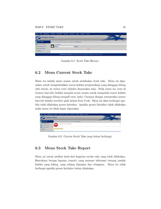 BAB 6. STOKE TAKE 52
Gambar 6.1: Stock Take History
6.2 Menu Current Stock Take
Menu itu adalah menu utama untuk melakukan stock take. Menu ini digu-
nakan untuk mengembalikan status koleksi perpustakaan yang dianggap hilang
oleh sistem, ke status exist (koleksi dinyatakan ada). Pada menu ini, item id
(nomor barcode) koleksi menjadi acuan utama untuk mengubah status koleksi
yang dianggap hilang menjadi exist (ada), Caranya dengan memasukan nomor
barcode koleksi tersebut pada kolom Item Code. Menu ini akan berfungsi apa-
bila telah dilakukan proses Initialize. Apabila proses Initialize tidak dilakukan
maka menu ini tidak dapat digunakan.
Gambar 6.2: Current Stock Take yang belum berfungsi
6.3 Menu Stock Take Report
Menu ini untuk melihat hasil dari kegiatan stocke take yang telah dilakukan.
Bentuknya berupa laporan (report) yang memuat informasi tentang jumlah
koleksi yang hilang, yang sedang dipinjam dan sebaginya. Menu ini tidak
berfungsi apabila proses Initialize belum dilakukan.
 