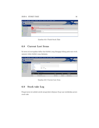 BAB 6. STOKE TAKE 56
Gambar 6.8: Finish Stock Take
6.8 Current Lost Items
Isi menu ini merupakan daftar dari koleksi yang dianggap hilang pada saat stock
opname selain koleksi yang dipinjam.
Gambar 6.9: Current Lost Item
6.9 Stock take Log
Fungsi menu ini adalah untuk mengetahui rekaman (Log) saat melakukan proses
stock take
 