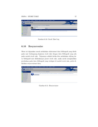 BAB 6. STOKE TAKE 57
Gambar 6.10: Stock Take Log
6.10 Resyncronize
Menu ini digunakan untuk melakukan sinkronisasi data bibliogra yang diedit
pada saat berlangsung kegiatan stock take dengan data bibliogra yang ada
pada modul stock take. Tujuannya adalah ketika kita melakukan editing da-
ta bibliogra saat dilakukannya proses stock take, maka untuk menghasilkan
perubahan pada data bibliogra yang terdapat di modul stock take, perlu di-
lakukan resyncronisasi data.
Gambar 6.11: Resyncronize
 