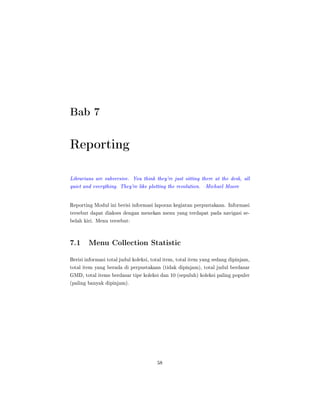 Bab 7
Reporting
Librarians are subversive. You think they're just sitting there at the desk, all
quiet and everything. They're like plotting the revolution. Michael Moore
Reporting Modul ini berisi informasi laporan kegiatan perpustakaan. Informasi
tersebut dapat diakses dengan menekan menu yang terdapat pada navigasi se-
belah kiri. Menu tersebut:
7.1 Menu Collection Statistic
Berisi informasi total judul koleksi, total item, total item yang sedang dipinjam,
total item yang berada di perpustakaan (tidak dipinjam), total judul berdasar
GMD, total items berdasar tipe koleksi dan 10 (sepuluh) koleksi paling populer
(paling banyak dipinjam).
58
 