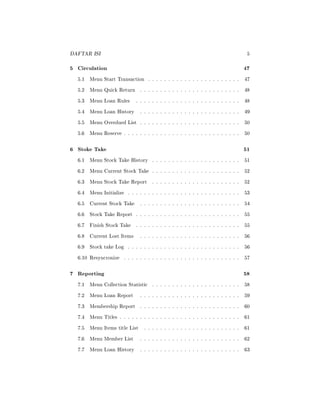 DAFTAR ISI 5
5 Circulation 47
5.1 Menu Start Transaction . . . . . . . . . . . . . . . . . . . . . . . 47
5.2 Menu Quick Return . . . . . . . . . . . . . . . . . . . . . . . . . 48
5.3 Menu Loan Rules . . . . . . . . . . . . . . . . . . . . . . . . . . 48
5.4 Menu Loan History . . . . . . . . . . . . . . . . . . . . . . . . . 49
5.5 Menu Overdued List . . . . . . . . . . . . . . . . . . . . . . . . . 50
5.6 Menu Reserve . . . . . . . . . . . . . . . . . . . . . . . . . . . . . 50
6 Stoke Take 51
6.1 Menu Stock Take History . . . . . . . . . . . . . . . . . . . . . . 51
6.2 Menu Current Stock Take . . . . . . . . . . . . . . . . . . . . . . 52
6.3 Menu Stock Take Report . . . . . . . . . . . . . . . . . . . . . . 52
6.4 Menu Initialize . . . . . . . . . . . . . . . . . . . . . . . . . . . . 53
6.5 Current Stock Take . . . . . . . . . . . . . . . . . . . . . . . . . 54
6.6 Stock Take Report . . . . . . . . . . . . . . . . . . . . . . . . . . 55
6.7 Finish Stock Take . . . . . . . . . . . . . . . . . . . . . . . . . . 55
6.8 Current Lost Items . . . . . . . . . . . . . . . . . . . . . . . . . 56
6.9 Stock take Log . . . . . . . . . . . . . . . . . . . . . . . . . . . . 56
6.10 Resyncronize . . . . . . . . . . . . . . . . . . . . . . . . . . . . . 57
7 Reporting 58
7.1 Menu Collection Statistic . . . . . . . . . . . . . . . . . . . . . . 58
7.2 Menu Loan Report . . . . . . . . . . . . . . . . . . . . . . . . . 59
7.3 Membership Report . . . . . . . . . . . . . . . . . . . . . . . . . 60
7.4 Menu Titles . . . . . . . . . . . . . . . . . . . . . . . . . . . . . . 61
7.5 Menu Items title List . . . . . . . . . . . . . . . . . . . . . . . . 61
7.6 Menu Member List . . . . . . . . . . . . . . . . . . . . . . . . . 62
7.7 Menu Loan History . . . . . . . . . . . . . . . . . . . . . . . . . 63
 
