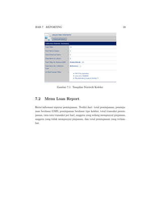 BAB 7. REPORTING 59
Gambar 7.1: Tampilan Statistik Koleksi
7.2 Menu Loan Report
Berisi informasi seputar peminjaman. Terdiri dari: total peminjaman, peminja-
man berdasar GMD, peminjaman berdasar tipe koleksi, total transaksi pemin-
jaman, rata-rata transaksi per hari, anggota yang sedang mempunyai pinjaman,
anggota yang tidak mempunyai pinjaman, dan total peminjaman yang terlam-
bat.
 