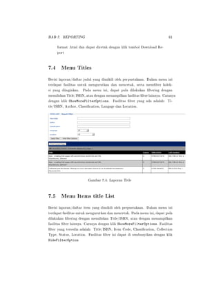 BAB 7. REPORTING 61
format .html dan dapat dicetak dengan klik tombol Download Re-
port
7.4 Menu Titles
Berisi laporan/daftar judul yang dimikili oleh perpustakaan. Dalam menu ini
terdapat fasilitas untuk mengurutkan dan mencetak, serta memlter kolek-
si yang diinginkan. Pada menu ini, dapat pula dilakukan ltering dengan
menuliskan Title/ISBN, atau dengan menampilkan fasilitas lter lainnya. Caranya
dengan klik ShowMoreFilterOptions. Fasilitas lter yang ada adalah: Ti-
tle/ISBN, Author, Classication, Langage dan Location.
Gambar 7.4: Laporan Title
7.5 Menu Items title List
Berisi laporan/daftar item yang dimikili oleh perpustakaan. Dalam menu ini
terdapat fasilitas untuk mengurutkan dan mencetak. Pada menu ini, dapat pula
dilakukan ltering dengan menuliskan Title/ISBN, atau dengan menampilkan
fasilitas lter lainnya. Caranya dengan klik ShowMoreFilterOptions. Fasilitas
lter yang tersedia adalah: Title/ISBN, Item Code, Classication, Collection
Type, Status, Location. Fasilitas lter ini dapat di sembunyikan dengan klik
HideFilterOption
 