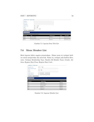 BAB 7. REPORTING 62
Gambar 7.5: laporan Item Title List
7.6 Menu Member List
Berisi laporan/daftar anggota perpustakaan. Dalam menu ini terdapat fasili-
tas untuk mengurutkan dan mencetak. Selain itu, terdapat pula fasilitas lter,
yaitu: berdasar Membership Type, Member ID/Member Name, Gender, Ad-
dress, Register Date From, Register Date Until.
Gambar 7.6: Laporan Member List
 