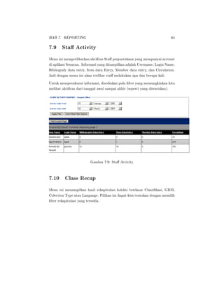 BAB 7. REPORTING 64
7.9 Sta Activity
Menu ini memperlihatkan aktitas Sta perpustakaan yang mempunyai account
di aplikasi Senayan. Informasi yang ditampilkan adalah Username, Login Name,
Bibliografy data entry, Item data Entry, Member data entry, dan Circulation.
Jadi dengan menu ini akan terlihat sta melakukan apa dan berapa kali.
Untuk memperakurat informasi, disediakan pula lter yang memungkinkan kita
melihat aktitas dari tanggal awal sampai akhir (seperti yang ditentukan).
Gambar 7.9: Sta Activity
7.10 Class Recap
Menu ini menampilkan hasil rekapitulasi koleksi berdasar Classikasi, GDM,
Colection Type atau Language. Pilihan ini dapat kita tentukan dengan memilih
lter rekapitulasi yang tersedia.
 
