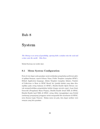 Bab 8
System
The library is an arena of possibility, opening both a window into the soul and
a door onto the world. Rita Dove
Modul Systems ini terdiri dari:
8.1 Menu System Conguration
Form di sini dapat anda gunakan untuk melakukan pengubahan preferensi glob-
al aplikasi Senayan, seperti Library Name, Public Template (tampilan OPAC),
Default Application Language, Admin Template (tampilan Admin), Number
of Collections to Show in OPAC Result list (jumlah koleksi yang akan dita-
mpilkan pada setiap halaman di OPAC), Disable/Enable Quick Return (un-
tuk memperbolehkan pengembalian koleksi dengan metode cepat), Loan Limit
Overrride (Pengabaian Batas Pinjam), Disable/Enable detail XML di OPAC,
Disable/Enable hasil XML di OPAC, seting Allow (mengijinkan) atau Forbid
(melarang) pengunjung/pengguna untuk mengunduh le attachment di OPAC,
serta Session Login Timeout. Dalam menu ini pula, kita dapat melihat versi
senayan yang kita gunakan.
66
 