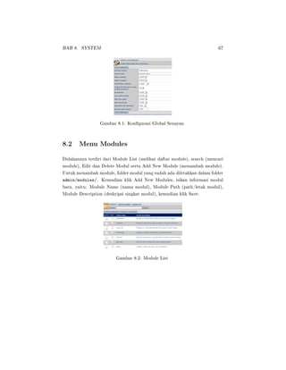 BAB 8. SYSTEM 67
Gambar 8.1: Kongurasi Global Senayan
8.2 Menu Modules
Didalamnya terdiri dari Module List (melihat daftar module), search (mencari
module), Edit dan Delete Modul serta Add New Module (menambah module).
Untuk menambah module, folder modul yang sudah ada diletakkan dalam folder
admin/modules/. Kemudian klik Add New Modules, isikan informasi modul
baru, yaitu: Module Name (nama modul), Module Path (path/letak modul),
Module Description (deskripsi singkat modul), kemudian klik Save.
Gambar 8.2: Module List
 