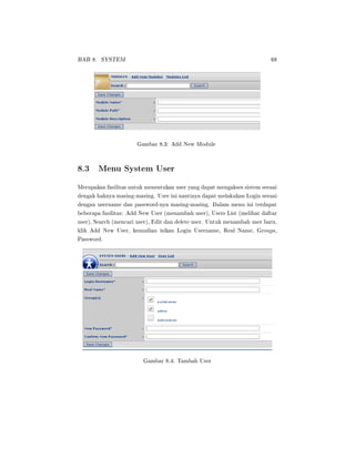BAB 8. SYSTEM 68
Gambar 8.3: Add New Module
8.3 Menu System User
Merupakan fasilitas untuk menentukan user yang dapat mengakses sistem sesuai
dengak haknya masing-masing. User ini nantinya dapat melakukan Login sesuai
dengan username dan password-nya masing-masing. Dalam menu ini terdapat
beberapa fasilitas: Add New User (menambah user), Users List (melihat daftar
user), Search (mencari user), Edit dan delete user. Untuk menambah user baru,
klik Add New User, kemudian isikan Login Username, Real Name, Groups,
Password.
Gambar 8.4: Tambah User
 