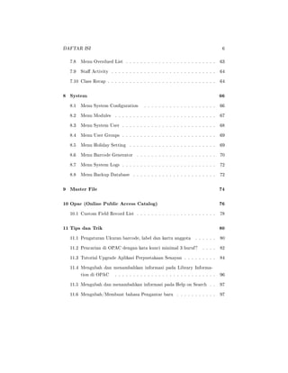 DAFTAR ISI 6
7.8 Menu Overdued List . . . . . . . . . . . . . . . . . . . . . . . . . 63
7.9 Sta Activity . . . . . . . . . . . . . . . . . . . . . . . . . . . . . 64
7.10 Class Recap . . . . . . . . . . . . . . . . . . . . . . . . . . . . . . 64
8 System 66
8.1 Menu System Conguration . . . . . . . . . . . . . . . . . . . . 66
8.2 Menu Modules . . . . . . . . . . . . . . . . . . . . . . . . . . . . 67
8.3 Menu System User . . . . . . . . . . . . . . . . . . . . . . . . . . 68
8.4 Menu User Groups . . . . . . . . . . . . . . . . . . . . . . . . . . 69
8.5 Menu Holiday Setting . . . . . . . . . . . . . . . . . . . . . . . . 69
8.6 Menu Barcode Generator . . . . . . . . . . . . . . . . . . . . . . 70
8.7 Menu System Logs . . . . . . . . . . . . . . . . . . . . . . . . . . 72
8.8 Menu Backup Database . . . . . . . . . . . . . . . . . . . . . . . 72
9 Master File 74
10 Opac (Online Public Access Catalog) 76
10.1 Custom Field Record List . . . . . . . . . . . . . . . . . . . . . . 78
11 Tips dan Trik 80
11.1 Pengaturan Ukuran barcode, label dan kartu anggota . . . . . . 80
11.2 Pencarian di OPAC dengan kata kunci minimal 3 huruf? . . . . 82
11.3 Tutorial Upgrade Aplikasi Perpustakaan Senayan . . . . . . . . . 84
11.4 Mengubah dan menambahkan informasi pada Library Informa-
tion di OPAC . . . . . . . . . . . . . . . . . . . . . . . . . . . . 96
11.5 Mengubah dan menambahkan informasi pada Help on Search . . 97
11.6 Mengubah/Membuat bahasa Pengantar baru . . . . . . . . . . . 97
 
